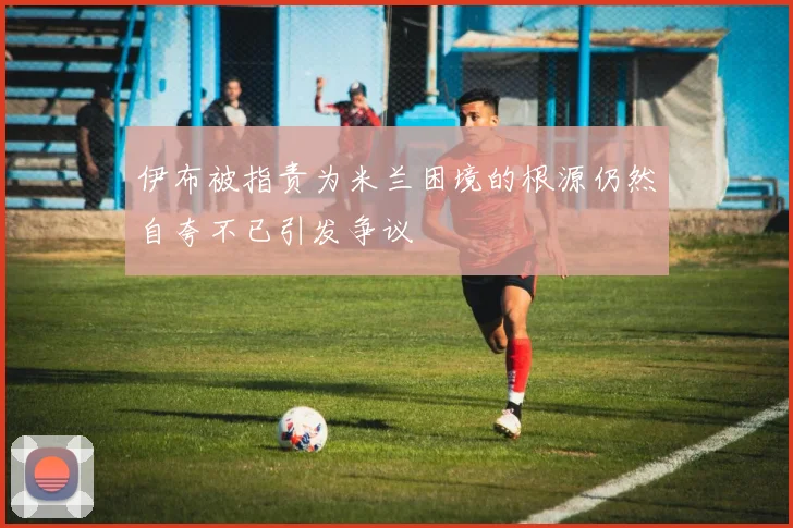 伊布被指责为米兰困境的根源仍然自夸不已引发争议