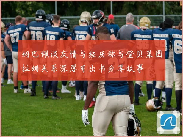 姆巴佩谈友情与经历称与登贝莱图拉姆关系深厚可出书分享故事