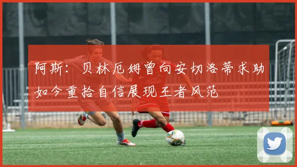 阿斯：贝林厄姆曾向安切洛蒂求助如今重拾自信展现王者风范