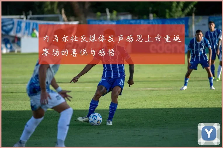 内马尔社交媒体发声感恩上帝重返赛场的喜悦与感悟