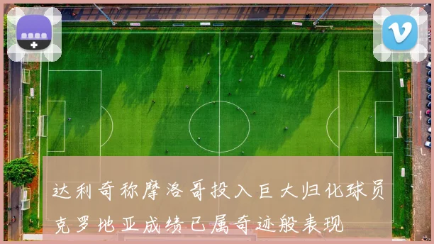 达利奇称摩洛哥投入巨大归化球员克罗地亚成绩已属奇迹般表现