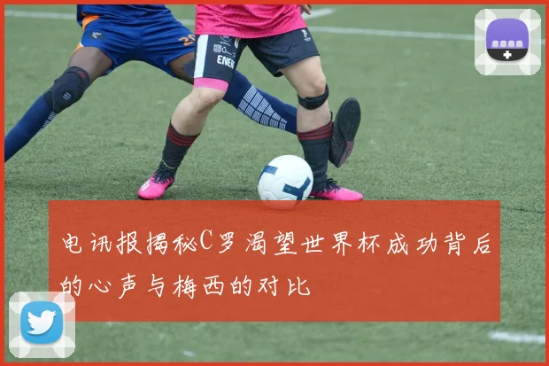 电讯报揭秘C罗渴望世界杯成功背后的心声与梅西的对比