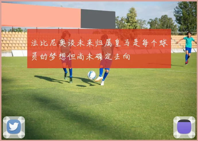 法比尼奥谈未来归属皇马是每个球员的梦想但尚未确定去向