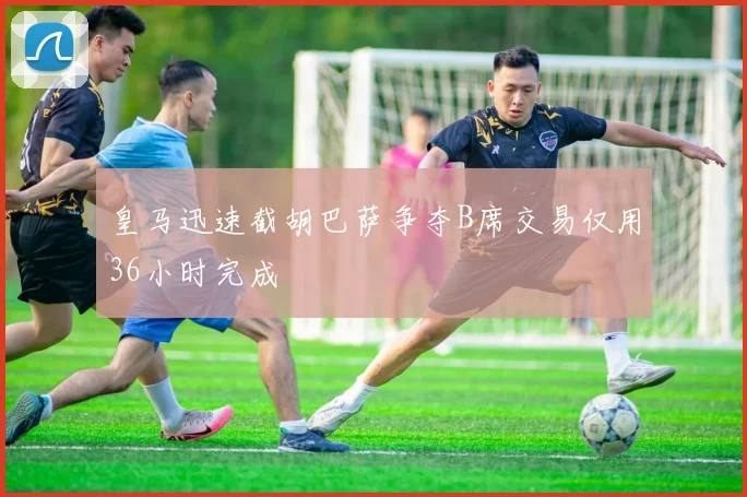 皇马迅速截胡巴萨争夺B席交易仅用36小时完成