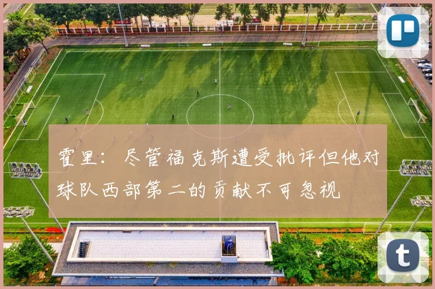 霍里：尽管福克斯遭受批评但他对球队西部第二的贡献不可忽视
