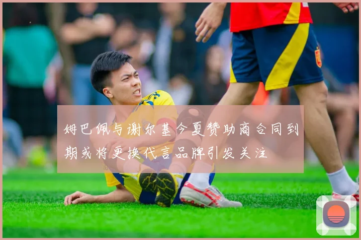 姆巴佩与谢尔基今夏赞助商合同到期或将更换代言品牌引发关注